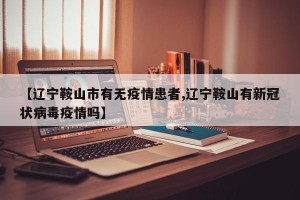 【辽宁鞍山市有无疫情患者,辽宁鞍山有新冠状病毒疫情吗】