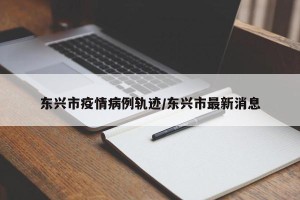 东兴市疫情病例轨迹/东兴市最新消息