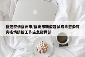 新冠疫情福州市/福州市新型冠状病毒感染肺炎疫情防控工作应急指挥部