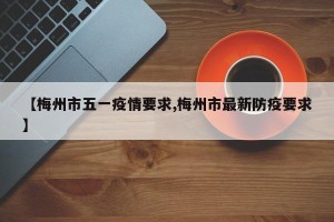 【梅州市五一疫情要求,梅州市最新防疫要求】