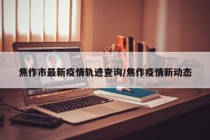 焦作市最新疫情轨迹查询/焦作疫情新动态