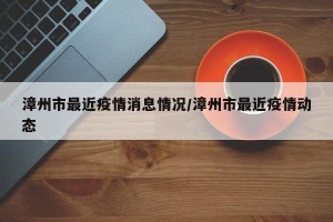 漳州市最近疫情消息情况/漳州市最近疫情动态
