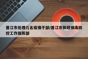 晋江市处理几名疫情干部/晋江市新冠病毒防控工作指挥部