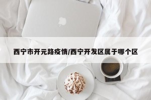 西宁市开元路疫情/西宁开发区属于哪个区