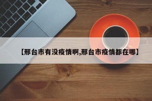 【邢台市有没疫情啊,邢台市疫情都在哪】