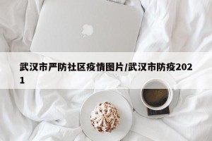 武汉市严防社区疫情图片/武汉市防疫2021