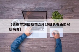 【长春市26曰疫情,1月26日长春新型冠状病毒】