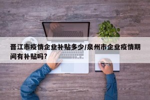 晋江市疫情企业补贴多少/泉州市企业疫情期间有补贴吗?