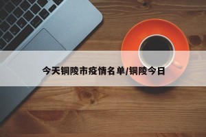 今天铜陵市疫情名单/铜陵今日
