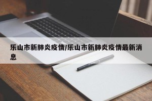 乐山市新肺炎疫情/乐山市新肺炎疫情最新消息