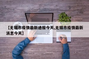【无锡市疫情最新通报今天,无锡市疫情最新消息今天】