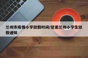 兰州市疫情小学放假时间/甘肃兰州小学生放假通知