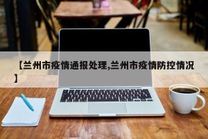 【兰州市疫情通报处理,兰州市疫情防控情况】