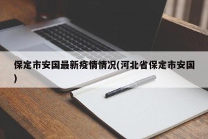 保定市安国最新疫情情况(河北省保定市安国)