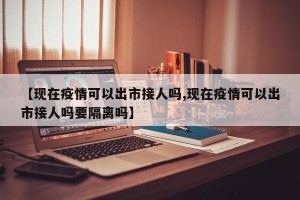 【现在疫情可以出市接人吗,现在疫情可以出市接人吗要隔离吗】