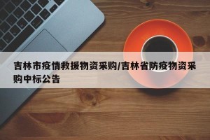 吉林市疫情救援物资采购/吉林省防疫物资采购中标公告