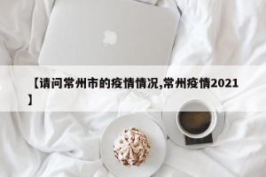 【请问常州市的疫情情况,常州疫情2021】