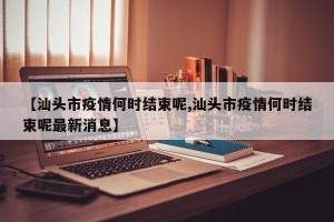 【汕头市疫情何时结束呢,汕头市疫情何时结束呢最新消息】
