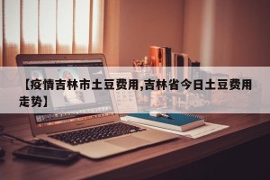 【疫情吉林市土豆费用,吉林省今日土豆费用走势】