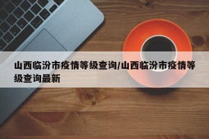 山西临汾市疫情等级查询/山西临汾市疫情等级查询最新