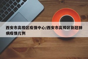 西安市高陵区疫情中心/西安市高陵区新冠肺病疫情几例