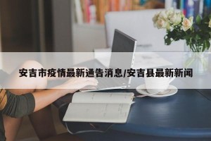 安吉市疫情最新通告消息/安吉县最新新闻