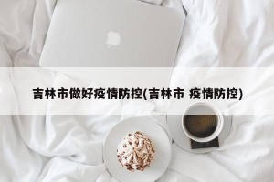 吉林市做好疫情防控(吉林市 疫情防控)