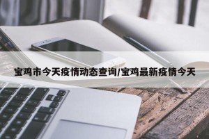 宝鸡市今天疫情动态查询/宝鸡最新疫情今天
