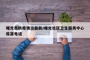 曙光市防疫情况最新/曙光社区卫生服务中心疫苗电话