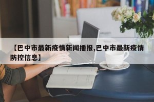 【巴中市最新疫情新闻播报,巴中市最新疫情防控信息】