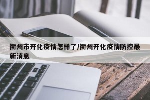 衢州市开化疫情怎样了/衢州开化疫情防控最新消息