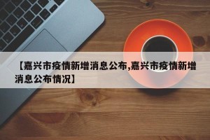【嘉兴市疫情新增消息公布,嘉兴市疫情新增消息公布情况】