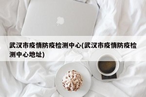 武汉市疫情防疫检测中心(武汉市疫情防疫检测中心地址)