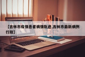【吉林市疫情患者病情轨迹,吉林市最新病例行踪】