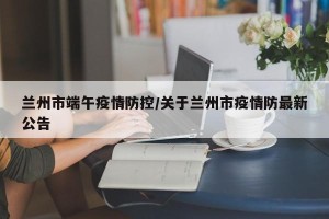 兰州市端午疫情防控/关于兰州市疫情防最新公告