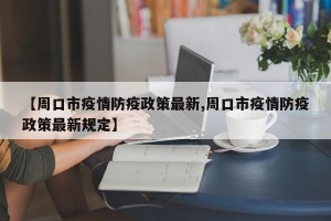 【周口市疫情防疫政策最新,周口市疫情防疫政策最新规定】