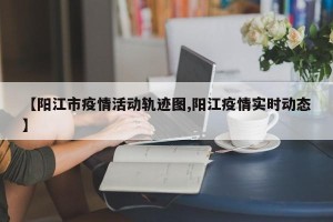 【阳江市疫情活动轨迹图,阳江疫情实时动态】