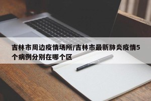 吉林市周边疫情场所/吉林市最新肺炎疫情5个病例分别在哪个区