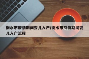 衡水市疫情期间婴儿入户/衡水市疫情期间婴儿入户流程
