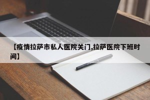 【疫情拉萨市私人医院关门,拉萨医院下班时间】