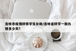 吉林市疫情转移学生补助/吉林省转学一般办理多少天?