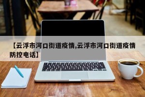 【云浮市河口街道疫情,云浮市河口街道疫情防控电话】