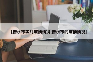 【衡水市实时疫情情况,衡水市的疫情情况】