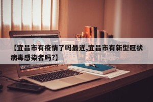 【宜昌市有疫情了吗最近,宜昌市有新型冠状病毒感染者吗?】