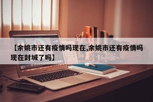 【余姚市还有疫情吗现在,余姚市还有疫情吗现在封城了吗】