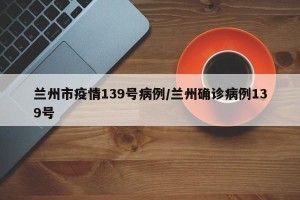 兰州市疫情139号病例/兰州确诊病例139号