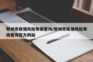 鄂州市疫情风险等级查询/鄂州市疫情风险等级查询官方网站
