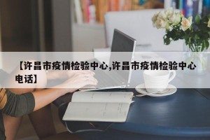 【许昌市疫情检验中心,许昌市疫情检验中心电话】