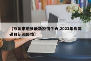 【邯郸市磁县最新疫情今天,2021年邯郸磁县新闻疫情】