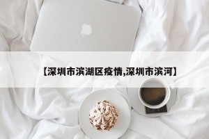 【深圳市滨湖区疫情,深圳市滨河】